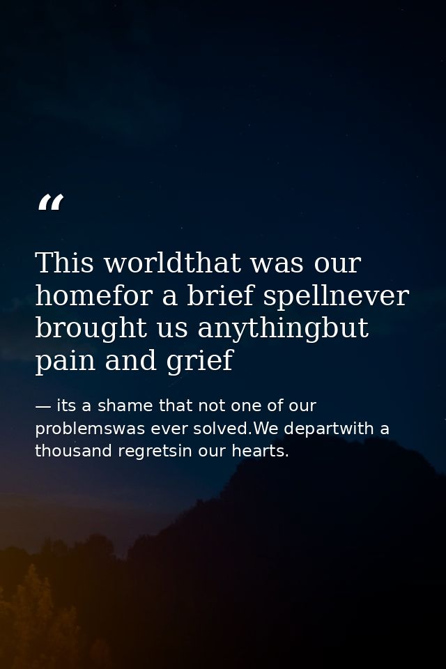 This worldthat was our homefor a brief spellnever brought us anythingbut pain and grief — its a shame that not one of our problemswas ever solved.We departwith a thousand regretsin our hearts.