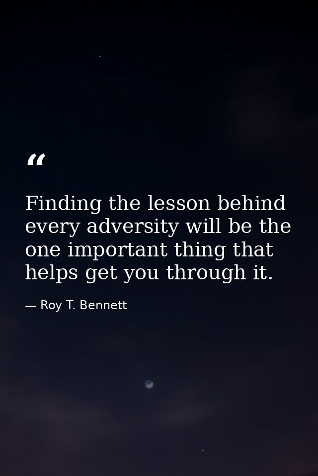 Finding the lesson behind every adversity will be the one important thing that helps get you through it. — Roy T. Bennett