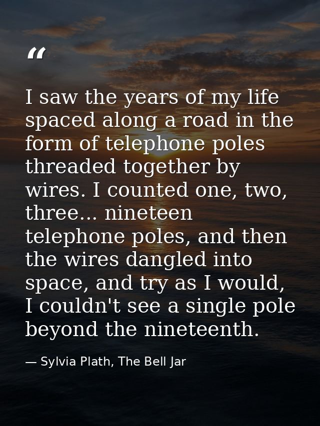 I saw the years of my life spaced along a road in the form of telephone poles threaded together by wires. I counted one, — Sylvia Plath, The Bell Jar