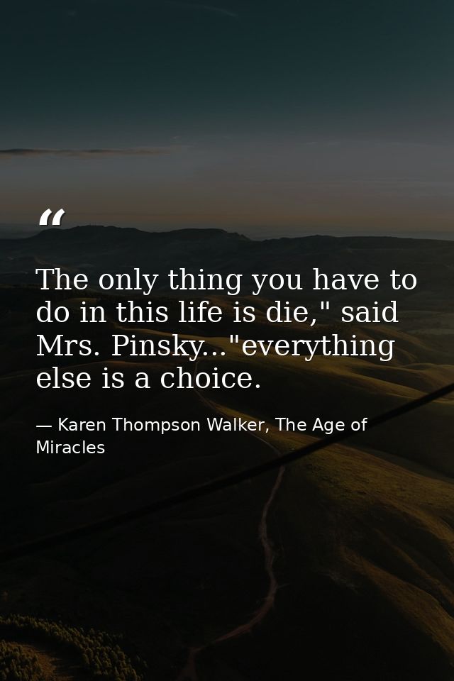The only thing you have to do in this life is die," said Mrs. Pinsky..."everything else is a choice. — Karen Thompson Walker, The Age of Miracles