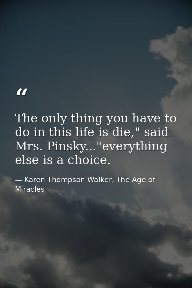 The only thing you have to do in this life is die," said Mrs. Pinsky..."everything else is a choice. — Karen Thompson Walker, The Age of Miracles