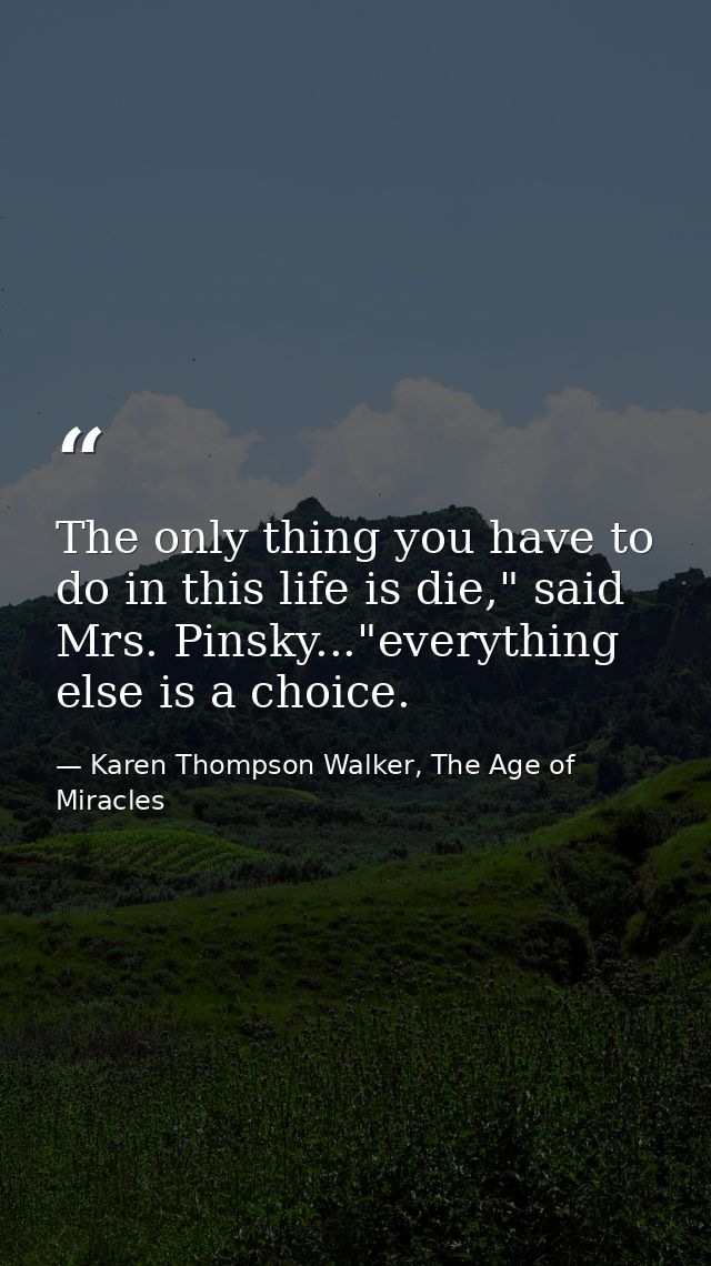The only thing you have to do in this life is die," said Mrs. Pinsky..."everything else is a choice. — Karen Thompson Walker, The Age of Miracles
