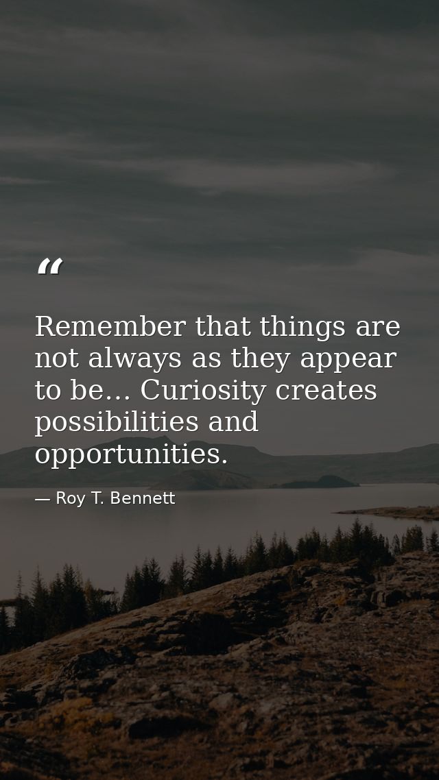 Remember that things are not always as they appear to be… Curiosity creates possibilities and opportunities. — Roy T. Bennett