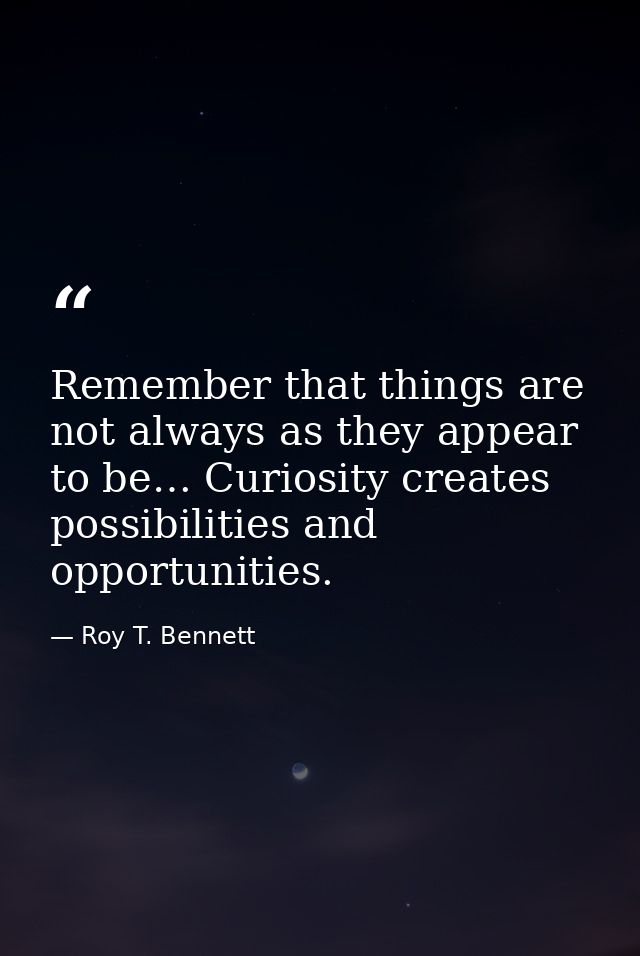 Remember that things are not always as they appear to be… Curiosity creates possibilities and opportunities. — Roy T. Bennett