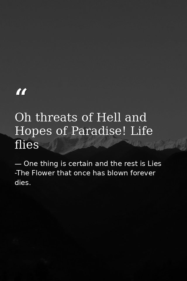 Oh threats of Hell and Hopes of Paradise! Life flies — One thing is certain and the rest is Lies -The Flower that once has blown forever dies.