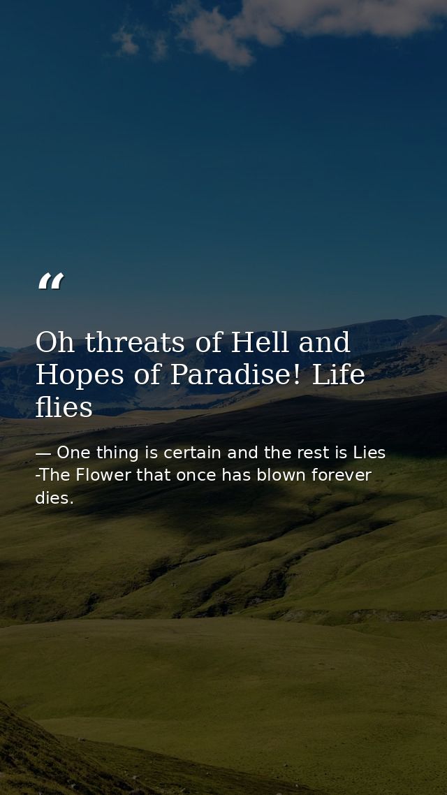 Oh threats of Hell and Hopes of Paradise! Life flies — One thing is certain and the rest is Lies -The Flower that once has blown forever dies.