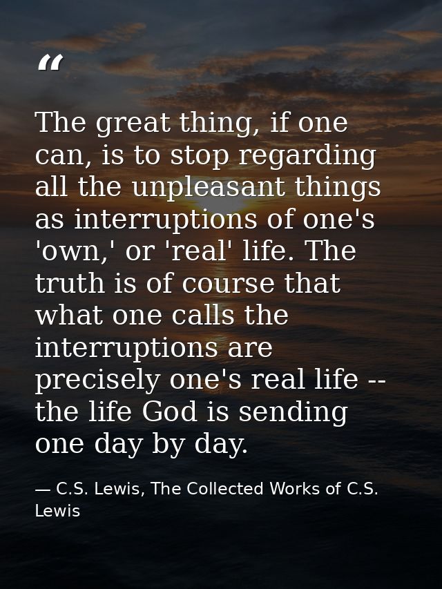The great thing, if one can, is to stop regarding all the unpleasant things as interruptions of one's 'own,' or 'real' l — C.S. Lewis, The Collected Works of C.S. Lewis