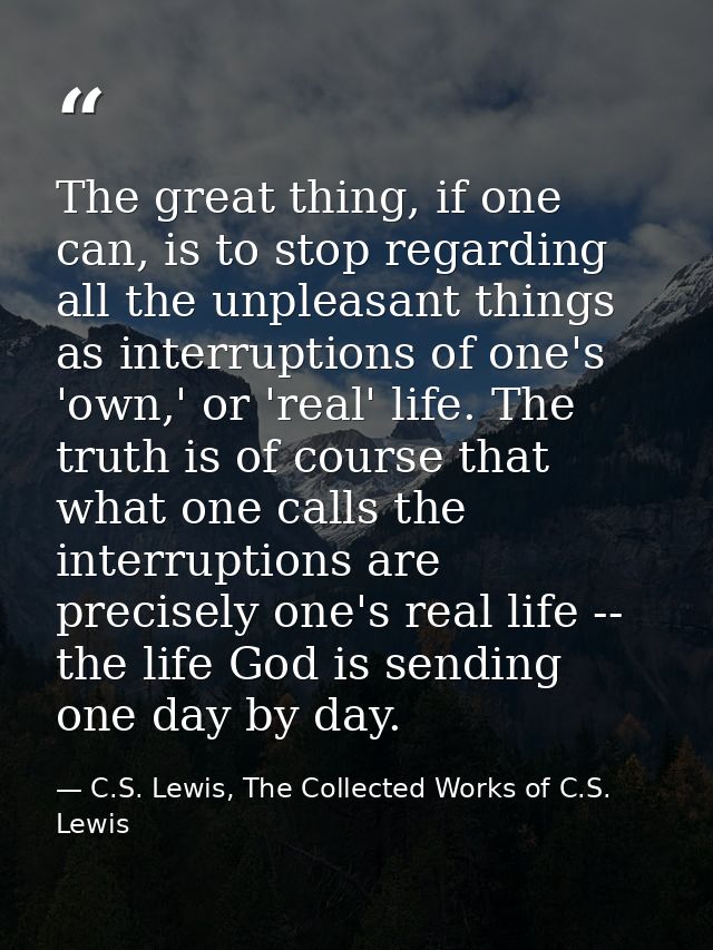 The great thing, if one can, is to stop regarding all the unpleasant things as interruptions of one's 'own,' or 'real' l — C.S. Lewis, The Collected Works of C.S. Lewis