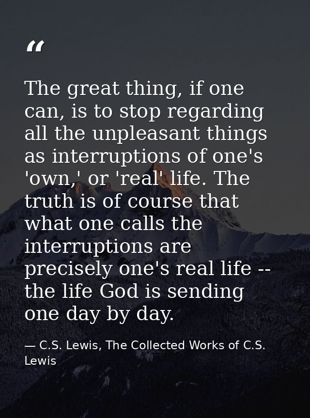 The great thing, if one can, is to stop regarding all the unpleasant things as interruptions of one's 'own,' or 'real' l — C.S. Lewis, The Collected Works of C.S. Lewis