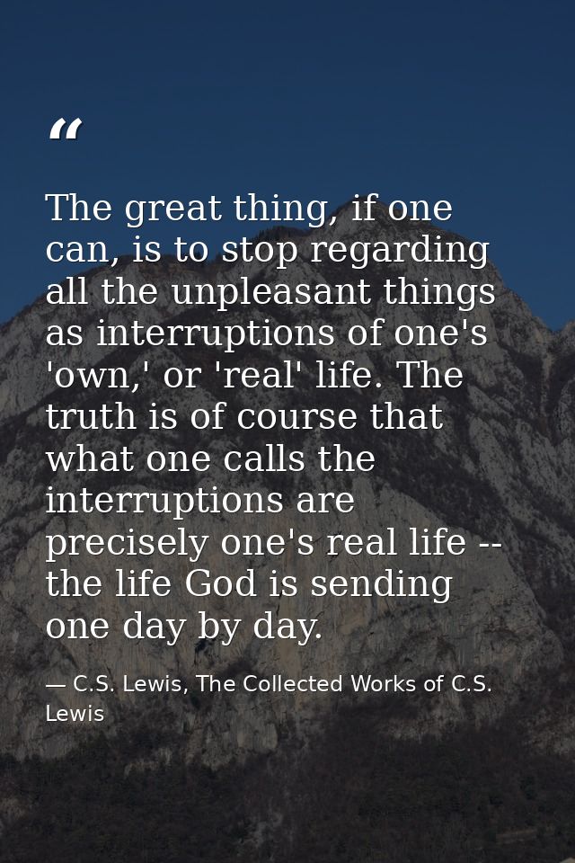 The great thing, if one can, is to stop regarding all the unpleasant things as interruptions of one's 'own,' or 'real' l — C.S. Lewis, The Collected Works of C.S. Lewis