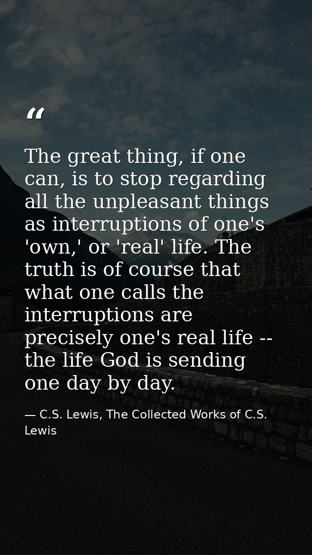 The great thing, if one can, is to stop regarding all the unpleasant things as interruptions of one's 'own,' or 'real' l — C.S. Lewis, The Collected Works of C.S. Lewis