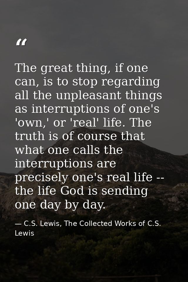 The great thing, if one can, is to stop regarding all the unpleasant things as interruptions of one's 'own,' or 'real' l — C.S. Lewis, The Collected Works of C.S. Lewis