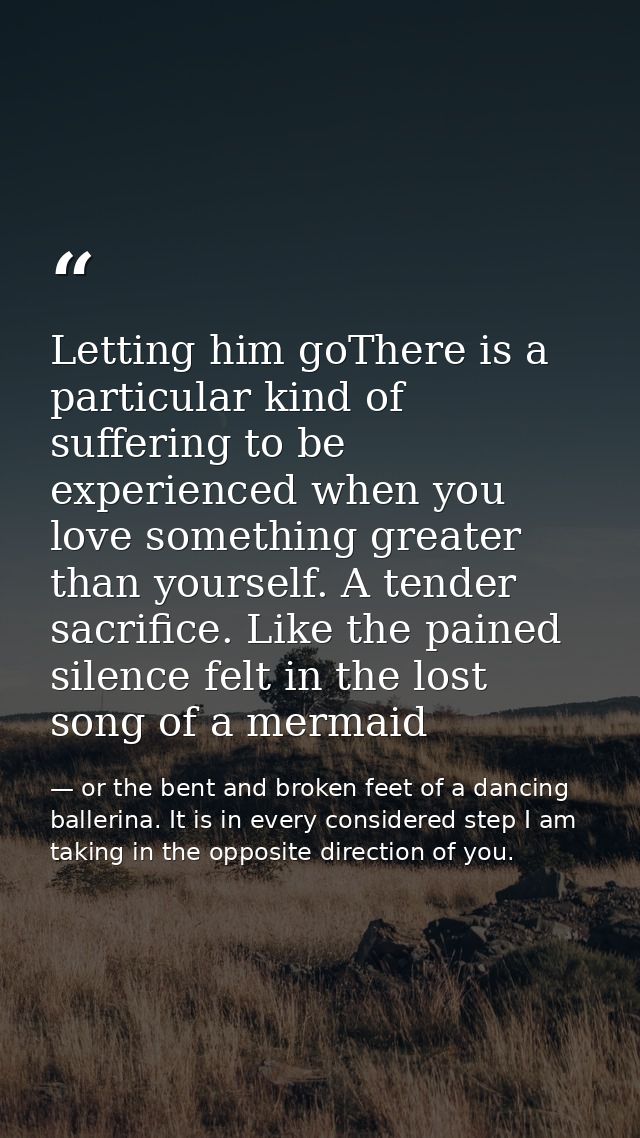 Letting him goThere is a particular kind of suffering to be experienced when you love something greater than yourself. A — or the bent and broken feet of a dancing ballerina. It is in every considered step I am taking in the opposite direction of you.