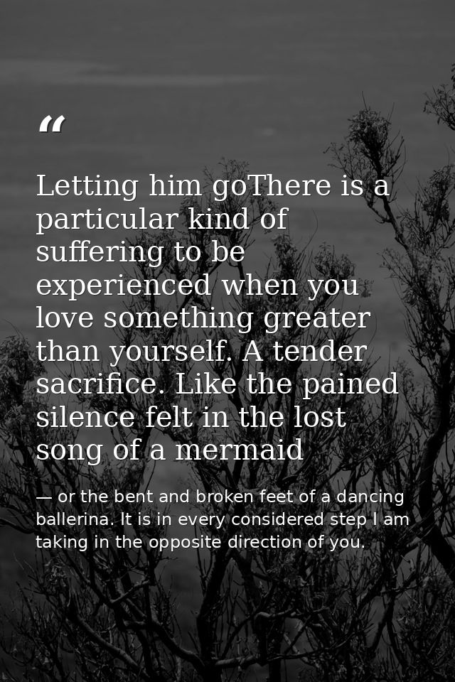 Letting him goThere is a particular kind of suffering to be experienced when you love something greater than yourself. A — or the bent and broken feet of a dancing ballerina. It is in every considered step I am taking in the opposite direction of you.