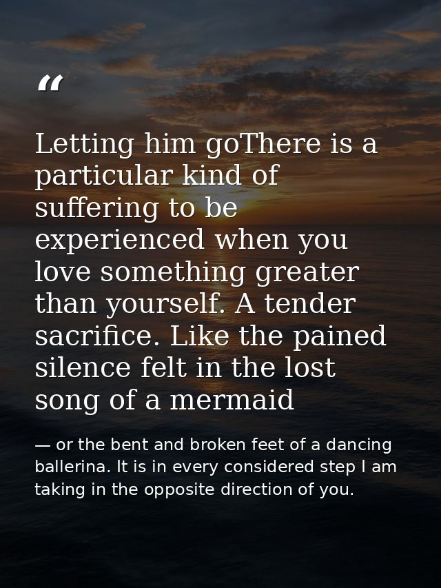 Letting him goThere is a particular kind of suffering to be experienced when you love something greater than yourself. A — or the bent and broken feet of a dancing ballerina. It is in every considered step I am taking in the opposite direction of you.
