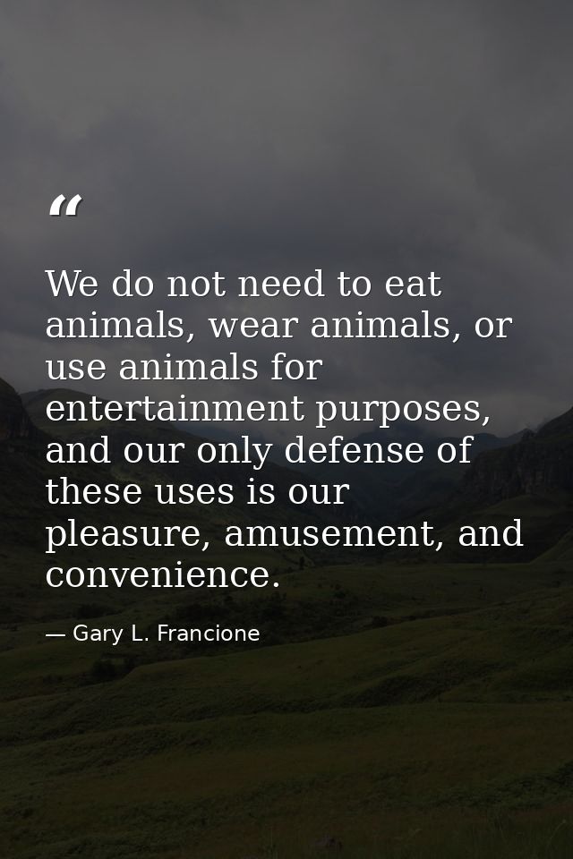 We do not need to eat animals, wear animals, or use animals for entertainment purposes, and our only defense of these us — Gary L. Francione