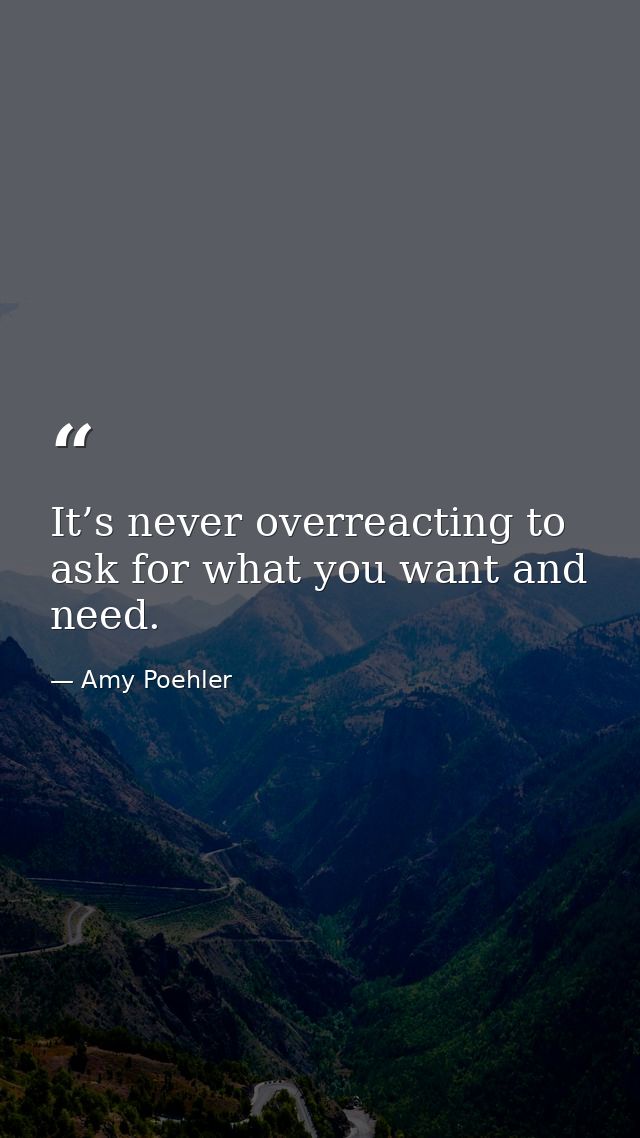 It’s never overreacting to ask for what you want and need. — Amy Poehler