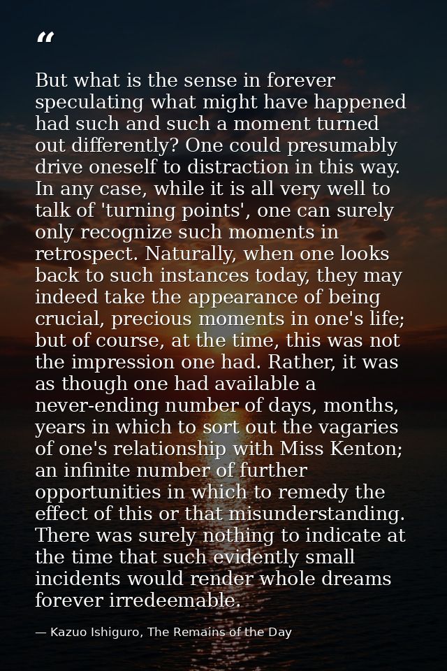 But what is the sense in forever speculating what might have happened had such and such a moment turned out differently? — Kazuo Ishiguro, The Remains of the Day