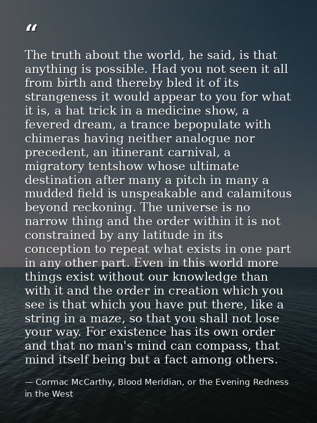 The truth about the world, he said, is that anything is possible. Had you not seen it all from birth and thereby bled it — Cormac McCarthy, Blood Meridian, or the Evening Redness in the West