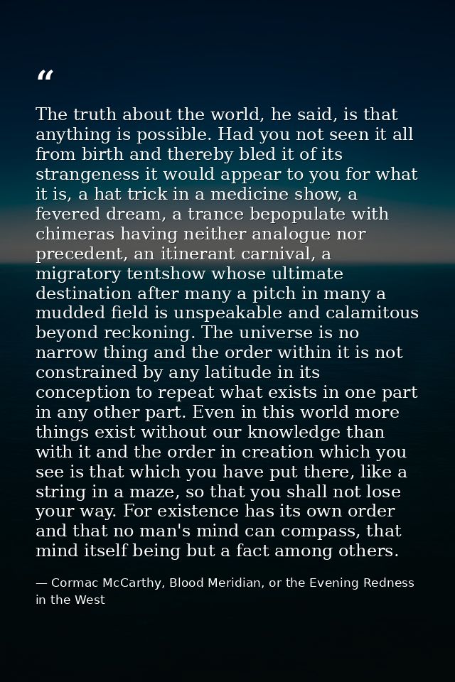 The truth about the world, he said, is that anything is possible. Had you not seen it all from birth and thereby bled it — Cormac McCarthy, Blood Meridian, or the Evening Redness in the West