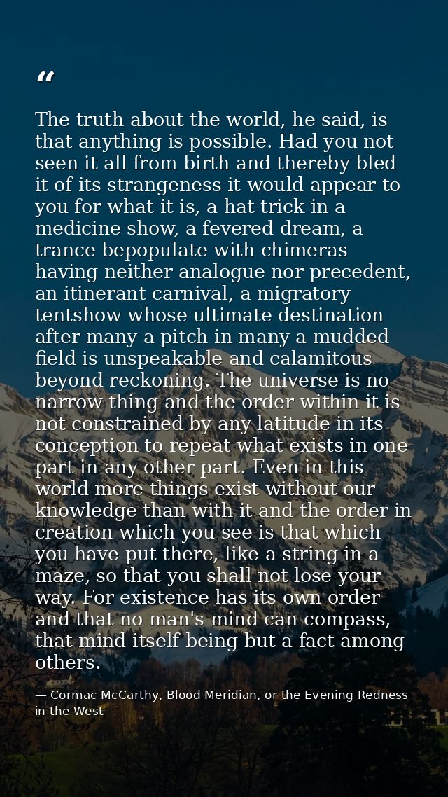 The truth about the world, he said, is that anything is possible. Had you not seen it all from birth and thereby bled it — Cormac McCarthy, Blood Meridian, or the Evening Redness in the West