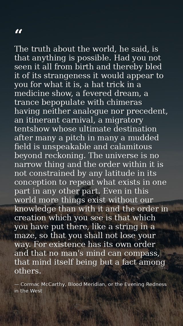 The truth about the world, he said, is that anything is possible. Had you not seen it all from birth and thereby bled it — Cormac McCarthy, Blood Meridian, or the Evening Redness in the West