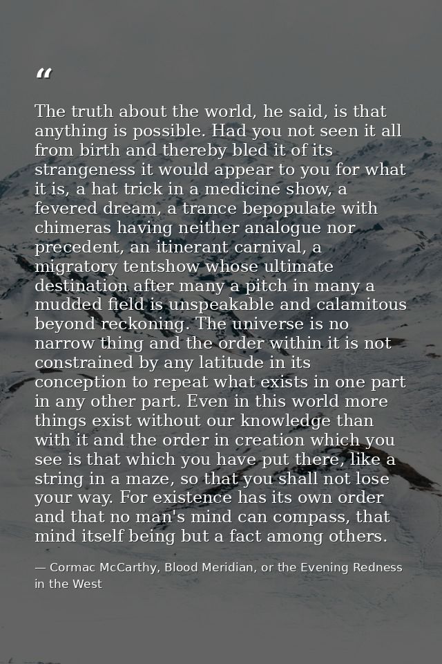 The truth about the world, he said, is that anything is possible. Had you not seen it all from birth and thereby bled it — Cormac McCarthy, Blood Meridian, or the Evening Redness in the West