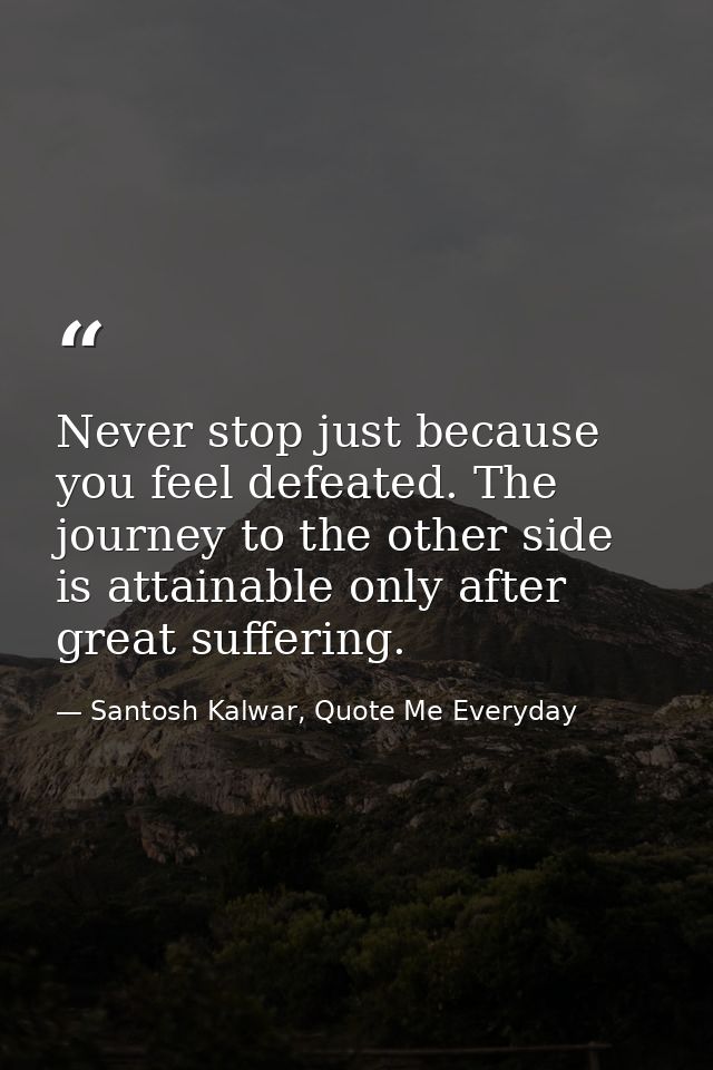Never stop just because you feel defeated. The journey to the other side is attainable only after great suffering. — Santosh Kalwar, Quote Me Everyday
