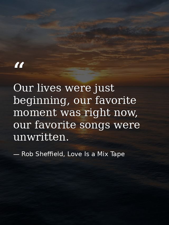 Our lives were just beginning, our favorite moment was right now, our favorite songs were unwritten. — Rob Sheffield, Love Is a Mix Tape