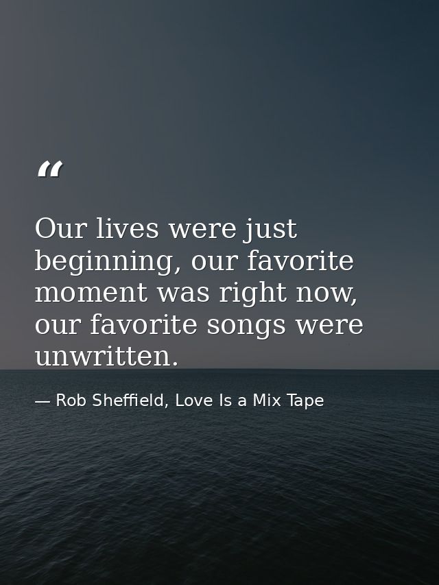 Our lives were just beginning, our favorite moment was right now, our favorite songs were unwritten. — Rob Sheffield, Love Is a Mix Tape