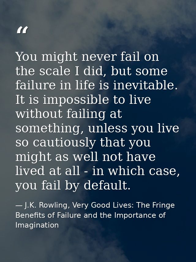 You might never fail on the scale I did, but some failure in life is inevitable. It is impossible to live without failin — J.K. Rowling, Very Good Lives: The Fringe Benefits of Failure and the Importance of Imagination