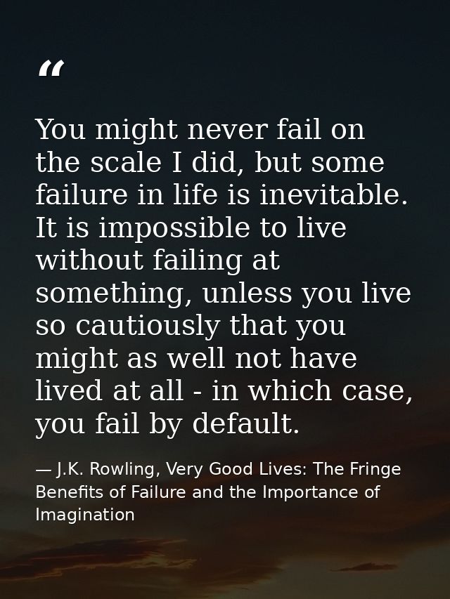 You might never fail on the scale I did, but some failure in life is inevitable. It is impossible to live without failin — J.K. Rowling, Very Good Lives: The Fringe Benefits of Failure and the Importance of Imagination