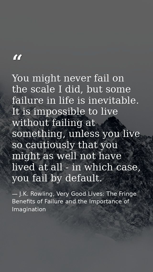 You might never fail on the scale I did, but some failure in life is inevitable. It is impossible to live without failin — J.K. Rowling, Very Good Lives: The Fringe Benefits of Failure and the Importance of Imagination