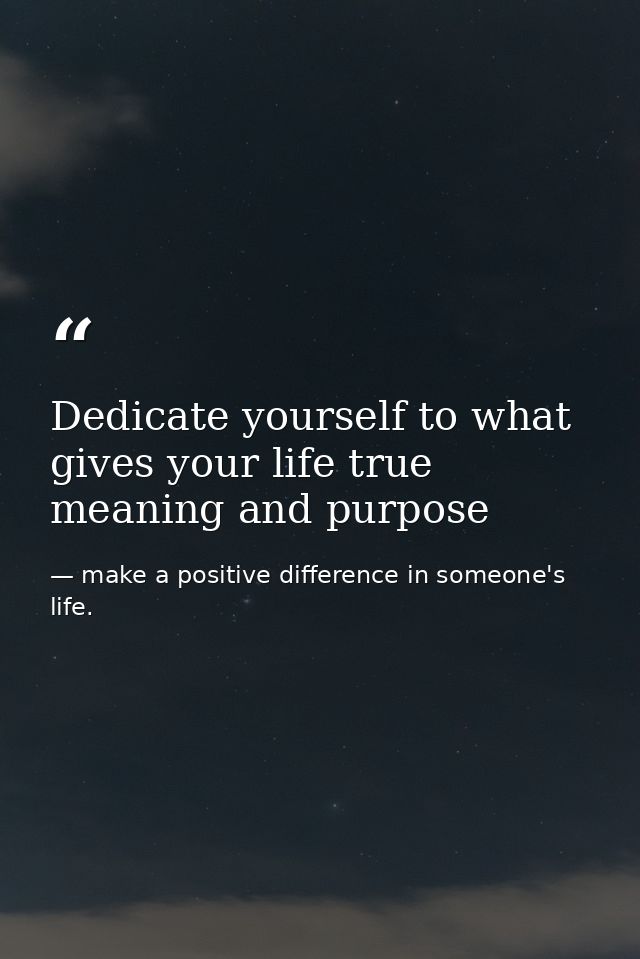 Dedicate yourself to what gives your life true meaning and purpose — make a positive difference in someone's life.