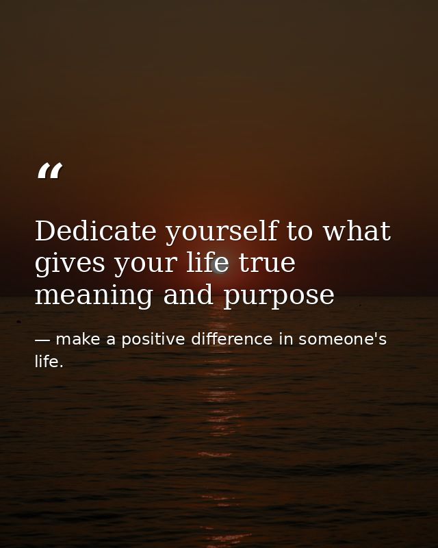 Dedicate yourself to what gives your life true meaning and purpose — make a positive difference in someone's life.