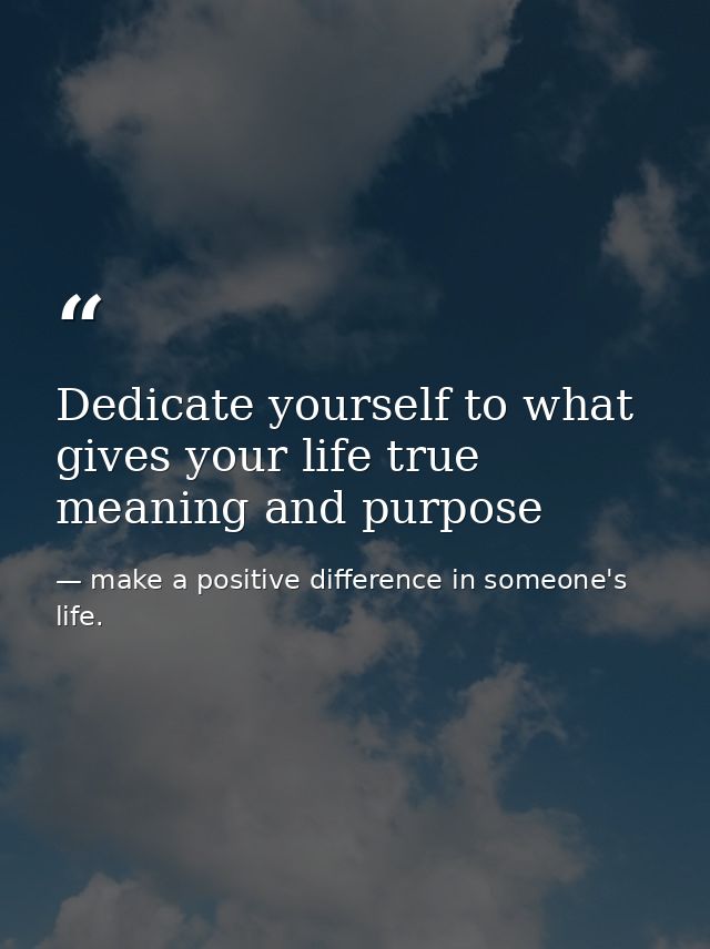Dedicate yourself to what gives your life true meaning and purpose — make a positive difference in someone's life.