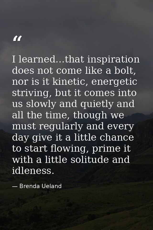 I learned...that inspiration does not come like a bolt, nor is it kinetic, energetic striving, but it comes into us slow — Brenda Ueland