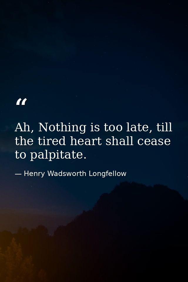 Ah, Nothing is too late, till the tired heart shall cease to palpitate. — Henry Wadsworth Longfellow
