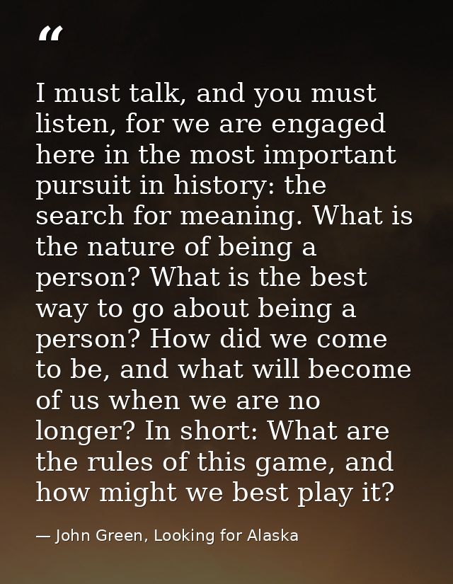 I must talk, and you must listen, for we are engaged here in the most important pursuit in history: the search for meani — John Green, Looking for Alaska