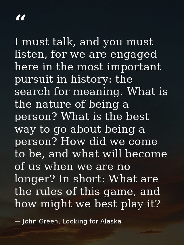 I must talk, and you must listen, for we are engaged here in the most important pursuit in history: the search for meani — John Green, Looking for Alaska