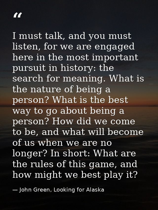 I must talk, and you must listen, for we are engaged here in the most important pursuit in history: the search for meani — John Green, Looking for Alaska