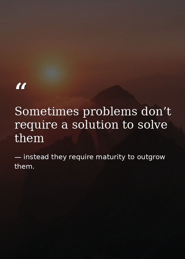 Sometimes problems don’t require a solution to solve them — instead they require maturity to outgrow them.