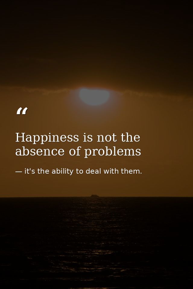 Happiness is not the absence of problems — it's the ability to deal with them.