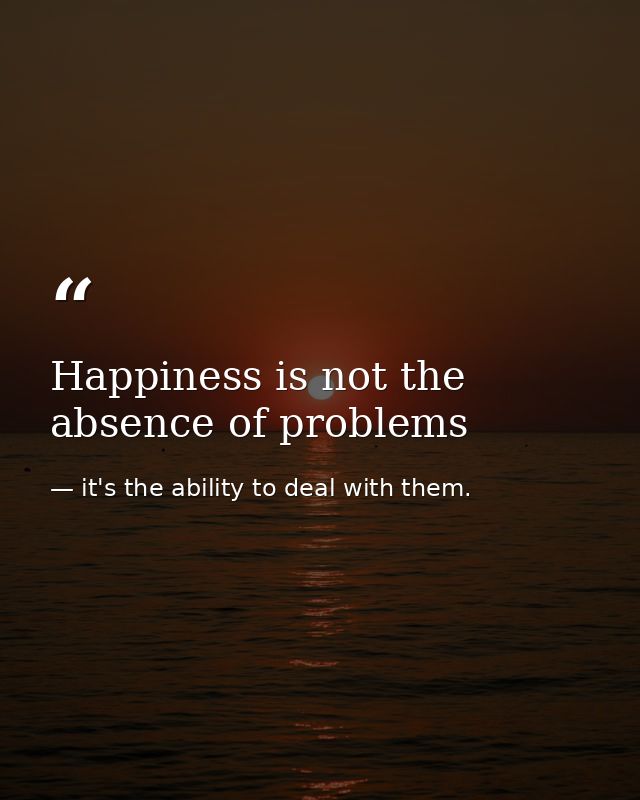 Happiness is not the absence of problems — it's the ability to deal with them.