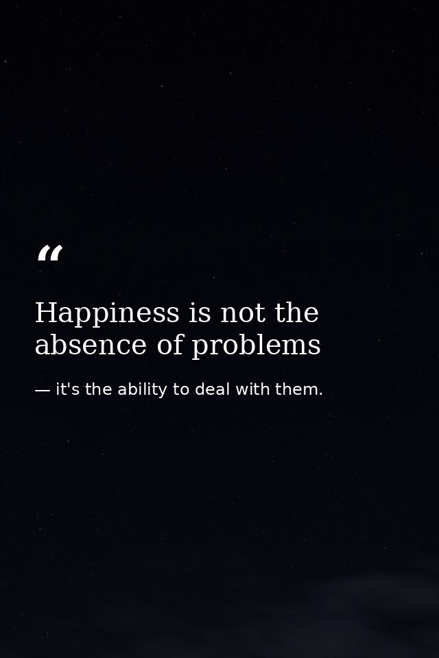 Happiness is not the absence of problems — it's the ability to deal with them.