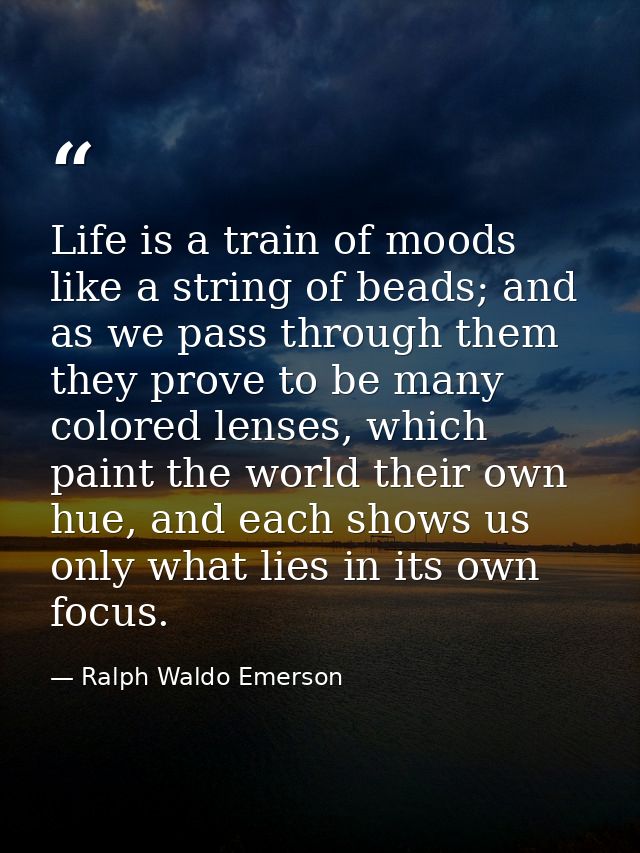 Life is a train of moods like a string of beads; and as we pass through them they prove to be many colored lenses, which — Ralph Waldo Emerson
