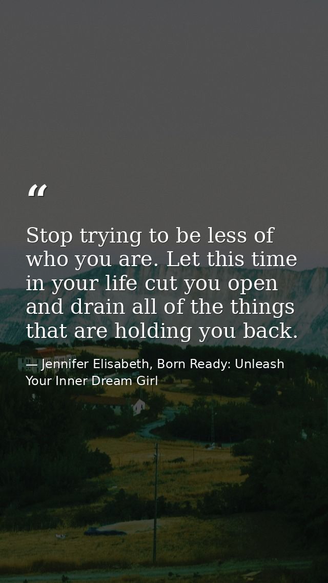 Stop trying to be less of who you are. Let this time in your life cut you open and drain all of the things that are hold — Jennifer Elisabeth, Born Ready: Unleash Your Inner Dream Girl