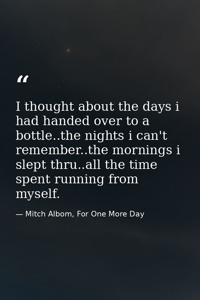 I thought about the days i had handed over to a bottle..the nights i can't remember..the mornings i slept thru..all the  — Mitch Albom, For One More Day