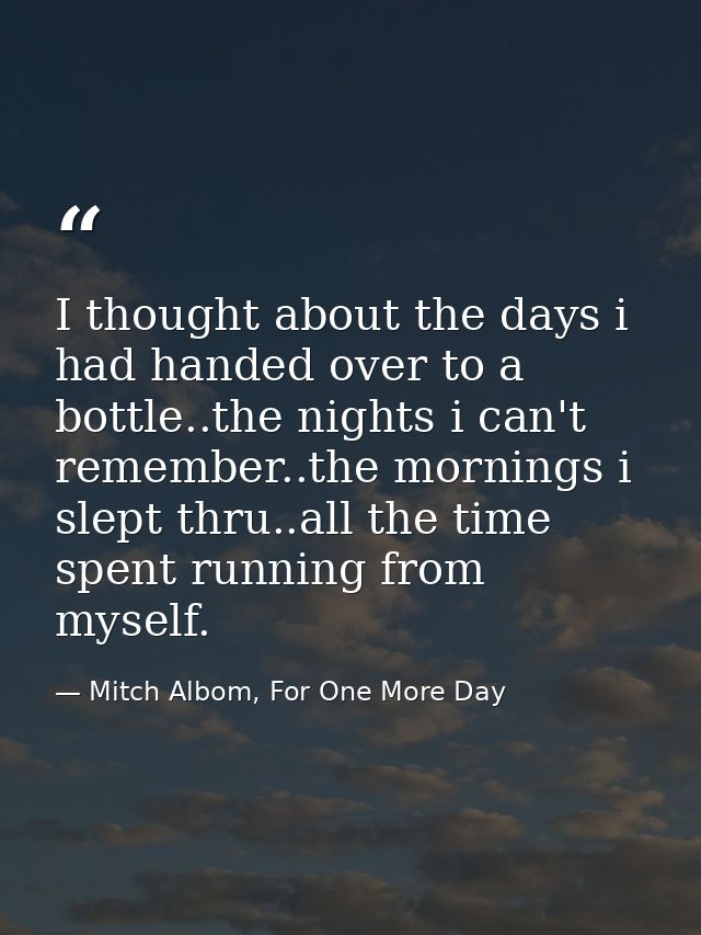 I thought about the days i had handed over to a bottle..the nights i can't remember..the mornings i slept thru..all the  — Mitch Albom, For One More Day