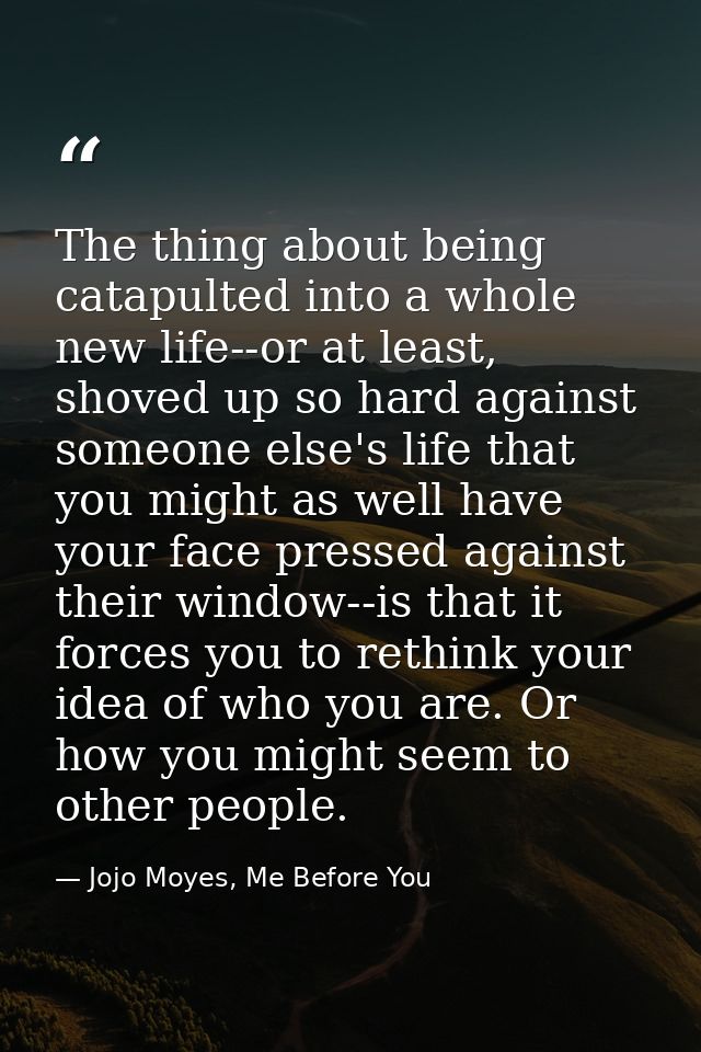 The thing about being catapulted into a whole new life--or at least, shoved up so hard against someone else's life that  — Jojo Moyes, Me Before You